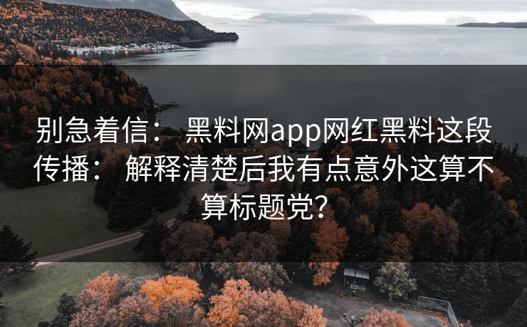 别急着信： 黑料网app网红黑料这段传播： 解释清楚后我有点意外这算不算标题党？