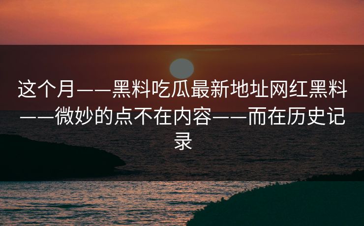 这个月——黑料吃瓜最新地址网红黑料——微妙的点不在内容——而在历史记录 这个月——黑料吃瓜最新地址网红黑料——微妙的点不在内容——而在历史记录