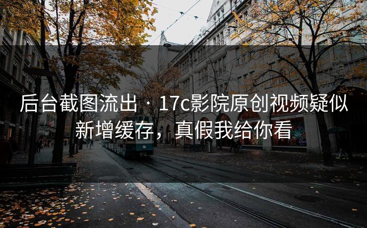后台截图流出 · 17c影院原创视频疑似新增缓存，真假我给你看