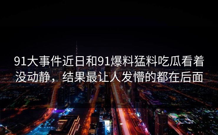 91大事件近日和91爆料猛料吃瓜看着没动静，结果最让人发懵的都在后面