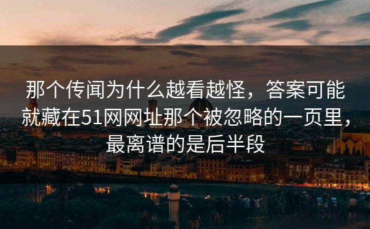 那个传闻为什么越看越怪，答案可能就藏在51网网址那个被忽略的一页里，最离谱的是后半段