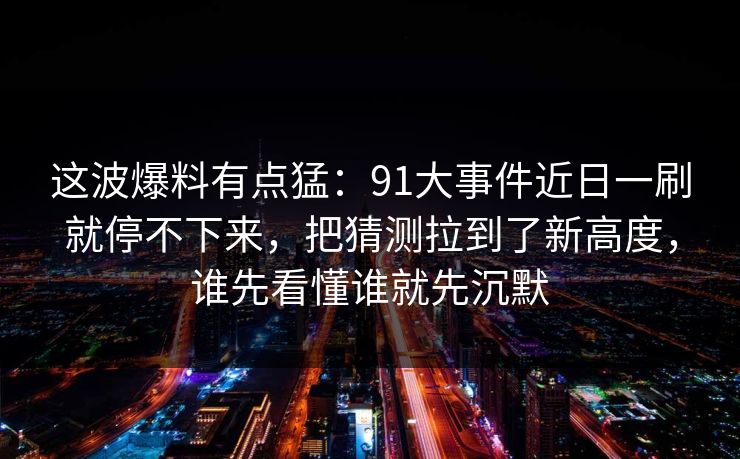这波爆料有点猛：91大事件近日一刷就停不下来，把猜测拉到了新高度，谁先看懂谁就先沉默